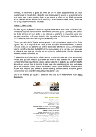 completo, no solamente el gusto. El comer en uno de estos establecimientos con estas
características va mas allá de ir a degustar unos platos que por lo general no se suelen preparar
en el hogar, unos va a un completo ritual a lo que servicio se refiere, no hay detalle que se deje
al azar, desde la entrada al mismo local, pasando por el sentarse en la mesa, comer y hasta que
uno lo deja, cada momento esta estudiado.
SERVICIO Y PERSONAL
Sin duda alguna, el personal que esta a cargo de ofrecer estos servicios es fundamental para
completar el todo que mencionábamos anteriormente. Decíamos que la Cocina de Autor iba mas
allá de dar alimento con buen gusto, es por esto que no solamente el personal de cocina tiene
que estar capacitado o al menos instruido, sino que cada uno de los que trabaja tiene una
función esencial para que no falte ninguna pieza en el puzzle.
Primero que nada, el chef deja de ser esa persona inculta que trabaja en las penumbras de los
fogones. Hoy, en la mayoría de los casos, el chef es dueño del establecimiento, ya sea en
sociedad o solo, es una persona que también debe saber además de cocina, administración,
higiene, nutrición entre otras. Su batallón son los cocineros pero al fin y al cabo es el quien va a
la cabeza de esta obra que necesita una sincronización perfecta entre todos los integrantes,
cocineros, maitres, camareros, etc.
El personal de servicio también ha sufrido cambios, ya no son aquellos que toman la comanda y
servían, sino que son personas que tienen que tener un trato correcto con la gente, saber
aconsejar en ciertas circunstancias y saber explicar cada uno de los platos que están en la carta.
No existe un numero ideal de personal de sala para estos establecimientos, pero suele pasar
que al ser comedores que no superan las cincuenta plazas, aparte del Maitre, no se necesitan
muchos mas personas para ofrecer un servicio rápido y eficiente además de cordial, gracias
básicamente al buen entendimiento que hay entre cocina y sala.
Uno de los factores que ayuda a coordinar este baile es el medianamente nuevo Menú
Degustación.




                                                                                                  5
 