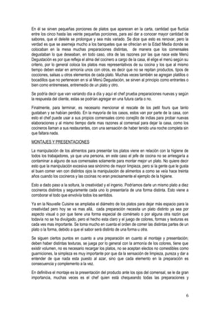 En él se sirven pequeñas porciones de platos que aparecen en la carta, cantidad que fluctúa
entre los cinco hasta las veinte pequeñas porciones, para así dar a conocer mayor cantidad de
sabores, que el deleite se prolongue y sea más variado. Se dice que esto es renovar, pero la
verdad es que se asemeja mucho a los banquetes que se ofrecían en la Edad Media donde se
colocaban en la mesa muchas preparaciones distintas, de manera que los comensales
degustaban lo que deseaban, en todo caso, otra de las razones por las que nace este Menú
Degustación es por que refleja el alma del cocinero a cargo de la casa, él elige el menú según su
criterio, por lo general coloca los platos mas representativos de su cocina y los que al mismo
tiempo deben estar en armonía unos con otros, es decir que no se repitan productos, tipos de
cocciones, salsas u otros elementos de cada plato. Muchas veces también se agregan platillos o
bocadillos que no pertenecen en si al Menú Degustación, se sirven al principio como entrantes o
bien como entremeses, entremedio de un plato y otro.
Se podría decir que van variando día a día y aquí el chef prueba preparaciones nuevas y según
la respuesta del cliente, estas se podrían agregar en una futura carta o no.
Finalmente, para terminar, es necesario mencionar el rescate de los petit fours que tanto
gustaban y se habían perdido. En la mayoría de los casos, estos van por parte de la casa, con
esto el chef puede usar a sus propios comensales como conejillo de indias para probar nuevas
elaboraciones y al mismo tiempo darle mas razones al comensal para dejar la casa, como los
cocineros llaman a sus restaurantes, con una sensación de haber tenido una noche completa sin
que faltara nada.
MONTAJES Y PRESENTACIONES
La manipulación de los alimentos para presentar los platos viene en relación con la higiene de
todos los trabajadores, ya que una persona, en este caso el jefe de cocina no se arriesgaría a
contaminar a alguno de sus comensales solamente para montar mejor un plato. No quiere decir
esto que la manipulación excesiva sea sinónimo de mayor limpieza, pero si la gente que le gusta
el buen comer ven con distintos ojos la manipulación de alimentos a como se veía hace treinta
años cuando los cocineros y las cocinas no eran precisamente el ejemplo de la higiene.
Esto a dado paso a la soltura, la creatividad y el ingenio. Podríamos darle un mismo plato a diez
cocineros distintos y seguramente cada uno lo presentaría de una forma distinta. Esto viene a
corroborar el todo que envolvía todos los sentidos.
Ya en la Nouvelle Cuisine se ampliaba el diámetro de los platos para dejar más espacio para la
creatividad pero hoy se va mas allá, cada preparación necesita un plato distinto ya sea por
aspecto visual o por que tiene una forma especial de comérselo o por alguna otra razón que
todavía no se ha divulgado, pero el hecho esta claro y el juego de colores, formas y texturas es
cada ves mas importante. Se toma mucho en cuenta el orden de comer las distintas partes de un
plato o la forma, debido a que el sabor será distinto de una forma u otra.
Se siguen ciertos puntos en cuanto a una preparación en cuanto al montaje y presentación;
deben haber distintas texturas, se juega por lo general con la armonía de los colores, tiene que
existir volumen, no es necesario recargar los platos, no se aceptan electos no comestibles como
guarniciones, la simpleza es muy importante por que da la sensación de limpieza, pureza y dar a
entender de que nada esta puesto al azar, sino que cada elemento en la preparación es
consecuencia y complemento a la vez.
En definitiva el montaje es la presentación del producto ante los ojos del comensal, se le da gran
importancia, muchas veces es el chef quien está chequeando todas las preparaciones y



                                                                                                6
 