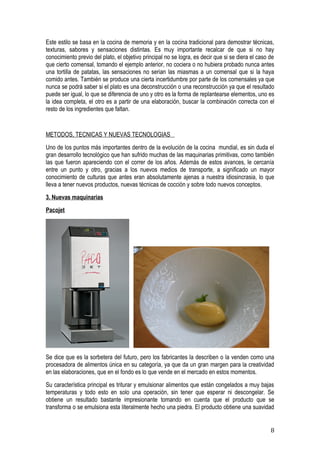 Este estilo se basa en la cocina de memoria y en la cocina tradicional para demostrar técnicas,
texturas, sabores y sensaciones distintas. Es muy importante recalcar de que si no hay
conocimiento previo del plato, el objetivo principal no se logra, es decir que si se diera el caso de
que cierto comensal, tomando el ejemplo anterior, no cociera o no hubiera probado nunca antes
una tortilla de patatas, las sensaciones no serian las miasmas a un comensal que si la haya
comido antes. También se produce una cierta incertidumbre por parte de los comensales ya que
nunca se podrá saber si el plato es una deconstrucción o una reconstrucción ya que el resultado
puede ser igual, lo que se diferencia de uno y otro es la forma de replantearse elementos, uno es
la idea completa, el otro es a partir de una elaboración, buscar la combinación correcta con el
resto de los ingredientes que faltan.


METODOS, TECNICAS Y NUEVAS TECNOLOGIAS
Uno de los puntos más importantes dentro de la evolución de la cocina mundial, es sin duda el
gran desarrollo tecnológico que han sufrido muchas de las maquinarias primitivas, como también
las que fueron apareciendo con el correr de los años. Además de estos avances, le cercanía
entre un punto y otro, gracias a los nuevos medios de transporte, a significado un mayor
conocimiento de culturas que antes eran absolutamente ajenas a nuestra idiosincrasia, lo que
lleva a tener nuevos productos, nuevas técnicas de cocción y sobre todo nuevos conceptos.
3. Nuevas maquinarias
Pacojet




Se dice que es la sorbetera del futuro, pero los fabricantes la describen o la venden como una
procesadora de alimentos única en su categoría, ya que da un gran margen para la creatividad
en las elaboraciones, que en el fondo es lo que vende en el mercado en estos momentos.
Su característica principal es triturar y emulsionar alimentos que están congelados a muy bajas
temperaturas y todo esto en solo una operación, sin tener que esperar ni descongelar. Se
obtiene un resultado bastante impresionante tomando en cuenta que el producto que se
transforma o se emulsiona esta literalmente hecho una piedra. El producto obtiene una suavidad


                                                                                                   8
 