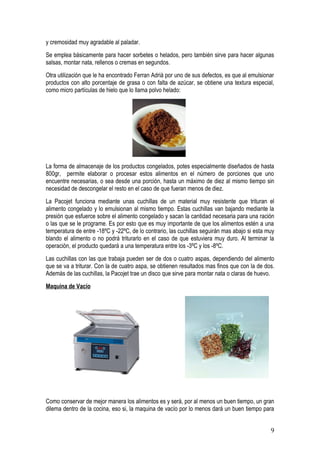 y cremosidad muy agradable al paladar.
Se emplea básicamente para hacer sorbetes o helados, pero también sirve para hacer algunas
salsas, montar nata, rellenos o cremas en segundos.
Otra utilización que le ha encontrado Ferran Adrià por uno de sus defectos, es que al emulsionar
productos con alto porcentaje de grasa o con falta de azúcar, se obtiene una textura especial,
como micro partículas de hielo que lo llama polvo helado:




La forma de almacenaje de los productos congelados, potes especialmente diseñados de hasta
800gr, permite elaborar o procesar estos alimentos en el número de porciones que uno
encuentre necesarias, o sea desde una porción, hasta un máximo de diez al mismo tiempo sin
necesidad de descongelar el resto en el caso de que fueran menos de diez.
La Pacojet funciona mediante unas cuchillas de un material muy resistente que trituran el
alimento congelado y lo emulsionan al mismo tiempo. Estas cuchillas van bajando mediante la
presión que esfuerce sobre el alimento congelado y sacan la cantidad necesaria para una ración
o las que se le programe. Es por esto que es muy importante de que los alimentos estén a una
temperatura de entre -18ºC y -22ºC, de lo contrario, las cuchillas seguirán mas abajo si esta muy
blando el alimento o no podrá triturarlo en el caso de que estuviera muy duro. Al terminar la
operación, el producto quedará a una temperatura entre los -3ºC y los -8ºC.
Las cuchillas con las que trabaja pueden ser de dos o cuatro aspas, dependiendo del alimento
que se va a triturar. Con la de cuatro aspa, se obtienen resultados mas finos que con la de dos.
Además de las cuchillas, la Pacojet trae un disco que sirve para montar nata o claras de huevo.
Maquina de Vacío




Como conservar de mejor manera los alimentos es y será, por al menos un buen tiempo, un gran
dilema dentro de la cocina, eso si, la maquina de vacío por lo menos dará un buen tiempo para


                                                                                               9
 