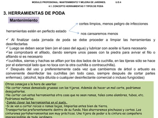 MODULO PROFESIONAL: MANTENIMIENTO Y MEJORA DE JARDINES.  U.D.4 4.1. CONCEPTO HERRAMIENTAS Y TIPOS DE PODA  3. HERRAMIENTAS DE PODA Mantenimiento herramientas estén en perfecto estado  cortes limpios, menos peligro de infecciones nos cansaremos menos Al finalizar cada jornada de poda se debe proceder a limpiar las herramientas y desinfectarlas Luego se deben secar bien (en el caso del agua) y lubricar con aceite si fuera necesario se comprobará el afilado, dando siempre unos pases con la piedra para avivar el filo o afilando si es necesario cuchillos, sierras y hachas se afilan por los dos lados de la cuchilla, en las tijeras sólo se hace por el externo(el lado que no toca con la otra cuchilla o contracuchilla). Después del uso y preferentemente cada vez que cambiemos de árbol o arbusto es conveniente desinfectar las cuchillas (en todo caso, siempre después de cortar partes enfermas). (alcohol, lejía diluída o cualquier desinfectante comercial o incluso fungicidas) Otros consejos a la hora de usarlas: No cortar ramas demasiado gruesas con las tijeras. Adem á s de hacer un mal corte, podr í amos desajustarlas.  No cortar con estas herramientas otra cosa que no sean ramas, tales como alambres, tubos, etc. Podr í amos mellarlas.  Jam á s clavar las herramientas en el suelo.  Si se van a cortar ra í ces o ramas bajas, limpiarlas antes bien de tierra.  Transportarlas preferentemente dentro de su funda. Nos ahorraremos pinchazos y cortes. Los cinturones portaherramientas son muy pr á cticos. Una tijera de podar a la cintura es compa ñ era imprescindible de todo jardinero.   