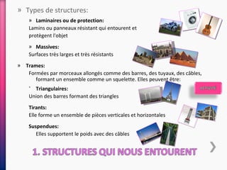 » Types de structures:
    » Laminaires ou de protection:
    Lamins ou panneaux résistant qui entourent et
    protègent l'objet
    » Massives:
    Surfaces très larges et très résistants
» Trames:
   Formées par morceaux allongés comme des barres, des tuyaux, des câbles,
      formant un ensemble comme un squelette. Elles peuvent être:
    ˃ Triangulaires:
    Union des barres formant des triangles
    Tirants:
    Elle forme un ensemble de pièces verticales et horizontales
    Suspendues:
       Elles supportent le poids avec des câbles
 