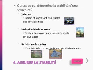 » Qu’est ce qui détermine la stabilité d’une
  structure?
   ˃ Sa forme:
      + Basses et larges sont plus stables
       que hautes et fines

   ˃ La distribution de sa masse:
       + Si elle a beaucoup de masse à sa base elle
       est plus stable

   ˃ De la forme de soutien:
      + Encastrées dans le sol, soutenues par des tendeurs…
 