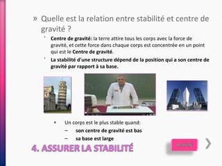 » Quelle est la relation entre stabilité et centre de
  gravité ?
   ˃ Centre de gravité: la terre attire tous les corps avec la force de
     gravité, et cette force dans chaque corps est concentrée en un point
     qui est le Centre de gravité.
   ˃ La stabilité d'une structure dépend de la position qui a son centre de
     gravité par rapport à sa base.




       +    Un corps est le plus stable quand:
            – son centre de gravité est bas
            – sa base est large
 