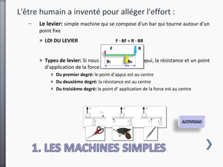 L'être humain a inventé pour alléger l'effort :
   –   Le levier: simple machine qui se compose d'un bar qui tourne autour d'un
       point fixe
       » LOI DU LEVIER                        F · BF = R · BR
                                          F               R

       » Types de levier: Si nous avons un point d'appui, la résistance et un point
                                    BF       BR
         d'application de la force:
            » Du premier degré: le point d’appui est au centre
            » Du deuxième degré: la résistance est au centre
            » Du troisième degré: le point d’ application de la force est au centre
 