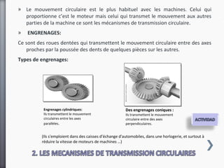» Le mouvement circulaire est le plus habituel avec les machines. Celui qui
  proportionne c’est le moteur mais celui qui transmet le mouvement aux autres
  parties de la machine ce sont les mécanismes de transmission circulaire.
»   ENGRENAGES:
Ce sont des roues dentées qui transmettent le mouvement circulaire entre des axes
   proches par la poussée des dents de quelques pièces sur les autres.
Types de engrenages:




           Engrenages cylindriques:                      Des engrenages coniques :
           Ils transmettent le mouvement                 Ils transmettent le mouvement
           circulaires entre les axes                    circulaire entre des axes
           parallèles.                                   perpendiculaires.


          (Ils s'emploient dans des caisses d’échange d'automobiles, dans une horlogerie, et surtout à
          réduire la vitesse de moteurs de machines …)
 
