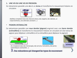 1. UNE VIS OU UNE VIS DE PRESSION:
Ce mécanisme possède une vis et un écrou et transforme le mouvement linéaire en
   circulaire




    (Ils(Elles) s'emploient dans des chats de voiture, des sergents, des robinets, un
    crayon de lèvres, une colle dans une barre …)

•   PIGNON-CRÉMAILLÈRE
Ce mécanisme possède une roue dentée (pignon) engrené avec une barre dentée
   (crémaillère) et transforme le mouvement linéaire en circulaire et vice-versa (le
   pignon peut déplacer crémaillère et la crémaillère peut déplacer le pignon)




     (Ils s'emploient dans des microscopes, des serrures, funiculaires, des portes
     automatiques coulissantes …)
 