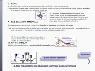 1. CAME:
Le mécanisme qui transforme le mouvement circulaire en linéaire (mais non vice versa).
Il y a une pièce appelée came (une roue avec un ressort) qui en tournant pousse une pièce guidée appelée le suiveur
       et produit un mouvement vers le haut et vers le bas.
                                                             (Ils s'emploient dans les moteurs d'automobiles (pour
                                                             s'ouvrir et pour fermer les valves(soupapes)), chez des
                                                             programmateurs de machines à laver (pour s'ouvrir et pour
                                                             fermer ses circuits de fonctionnement), des moulinets de
                                                             pêche (pour l'avance, recul de la bobine), …)
7. UNE BIELLE-UNE MANIVELLE:
Un mécanisme qui transforme le mouvement circulaire en linéaire de va et vient y vice-versa.
Il y a une manivelle et une barre (bielle) qui est articulée par une extrémité avec la manivelle, l ’autre extrémité est
      unie à un piston à l’intérieur d’un guide qui est celui qui bouge en va et vient.


     (Ils s'employaient dans les anciennes locomotives à
     vapeur, dans le moteur des automobiles, la machine à
     coudre, de scies automatiques …)
13. UN VILEBREQUIN
Un Mécanisme qui consiste à plusieurs bielle-manivelle montés sur un axe commun.
 