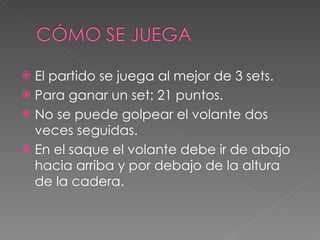 El partido se juega al mejor de 3 sets. Para ganar un set: 21 puntos. No se puede golpear el volante dos veces seguidas. En el saque el volante debe ir de abajo hacia arriba y por debajo de la altura de la cadera. 