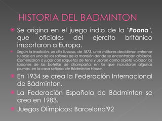 Se origina en el juego indio de la  " Poona " , que oficiales del ejercito británico importaron a Europa.  Según la tradición, un día lluvioso, de 1873, unos militares decidieron entrenar su ocio en uno de los salones de la mansión donde se encontraban alojados. Comenzaron a jugar con raquetas de tenis y usaron como objeto volador los tapones de las botellas de champaña, en los que incrustaron algunas plumas, en la casa señorial de Bádminton House.  En 1934 se crea la Federación Internacional de Bádminton.  La Federación Española de Bádminton se creo en 1983. Juegos Olímpicos: Barcelona'92 