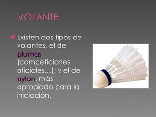 Existen dos tipos de volantes, el de  plumas , (competiciones oficiales…); y el de  nylon , más apropiado para la iniciación. 
