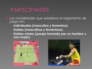 Las modalidades que establece el reglamento de juego son: Individuales (masculino y femenino). Dobles (masculinos y femeninos). Dobles mixtos (pareja formada por un hombre y una mujer). 