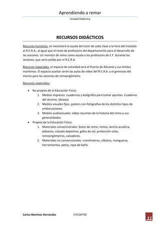 Aprendiendo a remar
                                     Unidad Didáctica




                            RECURSOS DIDÁCTICOS
Recursos humanos: se necesitará la ayuda del tutor de cada clase a la hora del traslado
al R.C.R.A., al igual que el resto de profesores del departamento para el desarrollo de
las sesiones. Un monitor de remo como ayuda a los profesores de E.F. durante las
sesiones, que será cedido por el R.C.R.A.

Recursos espaciales: el espacio de actividad será el Puerto de Alicante y sus límites
marítimos. El espacio auxiliar serán las aulas de vídeo del R.C.R.A. y el gimnasio del
mismo para las sesiones de remoergómetro.

Recursos materiales:

      No propios de la Educación Física:
          1. Medios impresos: cuadernos y bolígrafos para tomar apuntes. Cuaderno
              del alumno. (Anexo)
          2. Medios visuales fijos: posters con fotografías de los distintos tipos de
              embarcaciones.
          3. Medios audiovisuales: vídeo resumen de la historia del remo y sus
              generalidades.
      Propios de la Educación Física:
          1. Materiales convencionales: botes de remo, remos, lancha acuática,
              plátanos, calzado deportivo, gafas de sol, protección solar,
              remoergómetros, calzadores.
          2. Materiales no convencionales: cronómetros, silbatos, mangueras,
              herramientas, petos, ropa de baño.




Carlos Martínez Hernández              1ºCCAFYDE
                                                                                          11
 