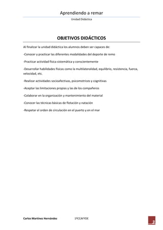 Aprendiendo a remar
                                     Unidad Didáctica




                          OBJETIVOS DIDÁCTICOS
Al finalizar la unidad didáctica los alumnos deben ser capaces de:

-Conocer y practicar las diferentes modalidades del deporte de remo

-Practicar actividad física sistemática y conscientemente

-Desarrollar habilidades físicas como la multilateralidad, equilibrio, resistencia, fuerza,
velocidad, etc.

-Realizar actividades socioafectivas, psicomotrices y cognitivas

-Aceptar las limitaciones propias y las de los compañeros

-Colaborar en la organización y mantenimiento del material

-Conocer las técnicas básicas de flotación y natación

-Respetar el orden de circulación en el puerto y en el mar




Carlos Martínez Hernández               1ºCCAFYDE
                                                                                              3
 
