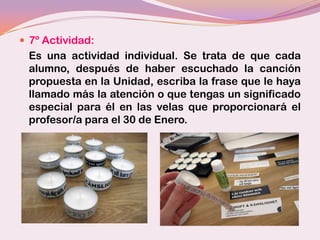  7º Actividad:
 Es una actividad individual. Se trata de que cada
 alumno, después de haber escuchado la canción
 propuesta en la Unidad, escriba la frase que le haya
 llamado más la atención o que tengas un significado
 especial para él en las velas que proporcionará el
 profesor/a para el 30 de Enero.
 