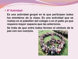  8º Actividad:
 Es una actividad grupal en la que participan todos
 los miembros de la clase. Es una actividad que se
 realiza en el pabellón del colegio o en el patio ya que
 requiere mayor espacio que las anteriores.
 Se trata de que entre todos formen el símbolo de la
 paz con sus cuerpos.
 