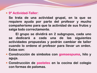  9º Actividad-Taller:
  Se trata de una actividad grupal, en la que se
  requiere ayuda por parte del profesor y mucho
  compañerismo para que la actividad de sus frutos y
  salga todo correctamente.
       El grupo se dividirá en 2 subgrupos, cada uno
  se dedicará a cada una de las siguientes
  actividades propuestas y podrán cambiar de taller
  cuando lo ordene el profesor para llevar un orden.
  Estas son:
 Construcción de símbolos con gomaespuma, hilo y
  aguja.
 Construcción de pasteles en la cocina del colegio
  con formas de palomas.
 
