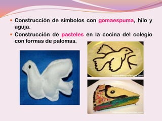  Construcción de símbolos con gomaespuma, hilo y
  aguja.
 Construcción de pasteles en la cocina del colegio
  con formas de palomas.
 