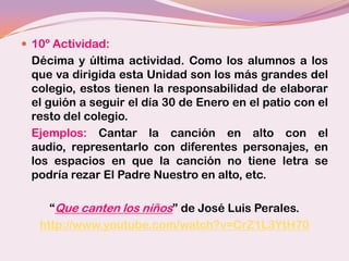  10º Actividad:
 Décima y última actividad. Como los alumnos a los
 que va dirigida esta Unidad son los más grandes del
 colegio, estos tienen la responsabilidad de elaborar
 el guión a seguir el día 30 de Enero en el patio con el
 resto del colegio.
 Ejemplos: Cantar la canción en alto con el
 audio, representarlo con diferentes personajes, en
 los espacios en que la canción no tiene letra se
 podría rezar El Padre Nuestro en alto, etc.

     “Que canten los niños” de José Luis Perales.
   http://www.youtube.com/watch?v=CrZ1L3YtH70
 