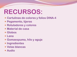RECURSOS:
   Cartulinas de colores y folios DINA-4
   Pegamento, tijeras
   Rotuladores y colores
   Material de casa
   Globos
   Lana
   Gomaespuma, hilo y aguja
   Ingredientes
   Velas blancas
   Audio
 