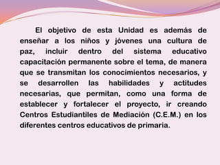 El objetivo de esta Unidad es además de
enseñar a los niños y jóvenes una cultura de
paz, incluir dentro del sistema educativo
capacitación permanente sobre el tema, de manera
que se transmitan los conocimientos necesarios, y
se desarrollen las habilidades y actitudes
necesarias, que permitan, como una forma de
establecer y fortalecer el proyecto, ir creando
Centros Estudiantiles de Mediación (C.E.M.) en los
diferentes centros educativos de primaria.
 