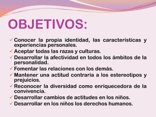 OBJETIVOS:
 Conocer la propia identidad, las características y
  experiencias personales.
 Aceptar todas las razas y culturas.
 Desarrollar la afectividad en todos los ámbitos de la
  personalidad.
 Fomentar las relaciones con los demás.
 Mantener una actitud contraria a los estereotipos y
  prejuicios.
 Reconocer la diversidad como enriquecedora de la
  convivencia.
 Desarrollar cambios de actitudes en los niños.
 Desarrollar en los niños los derechos humanos.
 