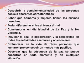  Descubrir la complementariedad de las personas
  con sus diferentes características.
 Saber que hombres y mujeres tienen los mismos
  derechos.
 Poder diferenciar entre el bien y el mal.
 Conmemorar en día Mundial de La Paz y la No
  Violencia.
 Inculcar la paz, la cooperación y la solidaridad en
  todas las actividades escolares y no escolares.
 Profundizar en la vida de otras personas que
  lucharon pro conseguir un mundo más pacífico.
 Observar que la búsqueda de la paz se puede
  encontrar en todo momento y en cualquier
  situación.
 