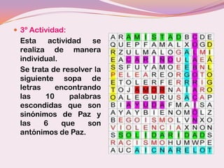  3º Actividad:
 Esta    actividad   se
 realiza de manera
 individual.
 Se trata de resolver la
 siguiente sopa de
 letras    encontrando
 las    10     palabras
 escondidas que son
 sinónimos de Paz y
 las    6    que    son
 antónimos de Paz.
 