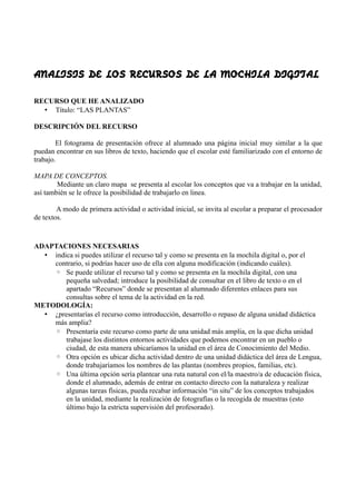 ANALISIS DE LOS RECURSOS DE LA MOCHILA DIGITAL


RECURSO QUE HE ANALIZADO
  • Título: “LAS PLANTAS”

DESCRIPCIÓN DEL RECURSO

        El fotograma de presentación ofrece al alumnado una página inicial muy similar a la que
puedan encontrar en sus libros de texto, haciendo que el escolar esté familiarizado con el entorno de
trabajo.

MAPA DE CONCEPTOS.
        Mediante un claro mapa se presenta al escolar los conceptos que va a trabajar en la unidad,
así también se le ofrece la posibilidad de trabajarlo en linea.

        A modo de primera actividad o actividad inicial, se invita al escolar a preparar el procesador
de textos.



ADAPTACIONES NECESARIAS
  • indica si puedes utilizar el recurso tal y como se presenta en la mochila digital o, por el
    contrario, si podrías hacer uso de ella con alguna modificación (indicando cuáles).
    ◦ Se puede utilizar el recurso tal y como se presenta en la mochila digital, con una
        pequeña salvedad; introduce la posibilidad de consultar en el libro de texto o en el
        apartado “Recursos” donde se presentan al alumnado diferentes enlaces para sus
        consultas sobre el tema de la actividad en la red.
METODOLOGÍA:
  • ¿presentarías el recurso como introducción, desarrollo o repaso de alguna unidad didáctica
    más amplia?
    ◦ Presentaría este recurso como parte de una unidad más amplia, en la que dicha unidad
        trabajase los distintos entornos actividades que podemos encontrar en un pueblo o
        ciudad, de esta manera ubicaríamos la unidad en el área de Conocimiento del Medio.
    ◦ Otra opción es ubicar dicha actividad dentro de una unidad didáctica del área de Lengua,
        donde trabajaríamos los nombres de las plantas (nombres propios, familias, etc).
    ◦ Una última opción sería plantear una ruta natural con el/la maestro/a de educación física,
        donde el alumnado, además de entrar en contacto directo con la naturaleza y realizar
        algunas tareas físicas, pueda recabar información “in situ” de los conceptos trabajados
        en la unidad, mediante la realización de fotografías o la recogida de muestras (esto
        último bajo la estricta supervisión del profesorado).
 