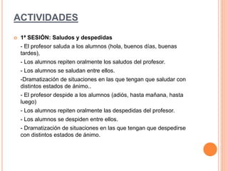 ACTIVIDADES
 1ª SESIÓN: Saludos y despedidas
- El profesor saluda a los alumnos (hola, buenos días, buenas
tardes),
- Los alumnos repiten oralmente los saludos del profesor.
- Los alumnos se saludan entre ellos.
-Dramatización de situaciones en las que tengan que saludar con
distintos estados de ánimo..
- El profesor despide a los alumnos (adiós, hasta mañana, hasta
luego)
- Los alumnos repiten oralmente las despedidas del profesor.
- Los alumnos se despiden entre ellos.
- Dramatización de situaciones en las que tengan que despedirse
con distintos estados de ánimo.
 