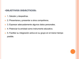 •OBJETIVOS DIDÁCTICOS:
 1. Saludar y despedirse.
 2. Presentarse y presentar a otros compañeros.
 3. Expresar adecuadamente algunos datos personales.
 4. Potenciar la amistad como instrumento educativo.
 5. Facilitar su integración activa en su grupo en el menor tiempo
posible.
 