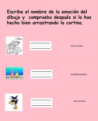 Escribe el nombre de la emoción del
dibujo y comprueba después si lo has
hecho bien arrastrando la cortina.



                           ASUSTADOS




                           SORPRENDIDOS




                             ENFADADO
 