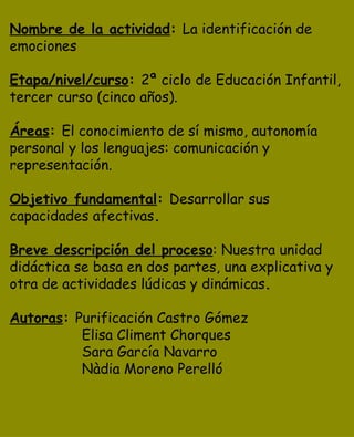 Nombre de la actividad: La identificación de
emociones

Etapa/nivel/curso: 2ª ciclo de Educación Infantil,
tercer curso (cinco años).

Áreas: El conocimiento de sí mismo, autonomía
personal y los lenguajes: comunicación y
representación.

Objetivo fundamental: Desarrollar sus
capacidades afectivas.

Breve descripción del proceso: Nuestra unidad
didáctica se basa en dos partes, una explicativa y
otra de actividades lúdicas y dinámicas.

Autoras: Purificación Castro Gómez
          Elisa Climent Chorques
          Sara García Navarro
          Nàdia Moreno Perelló
 
