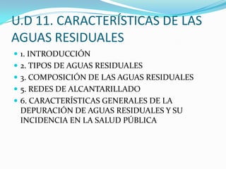 U.D 11. CARACTERÍSTICAS DE LAS AGUAS RESIDUALES 1. INTRODUCCIÓN 2. TIPOS DE AGUAS RESIDUALES 3. COMPOSICIÓN DE LAS AGUAS RESIDUALES 5. REDES DE ALCANTARILLADO 6. CARACTERÍSTICAS GENERALES DE LA DEPURACIÓN DE AGUAS RESIDUALES Y SU INCIDENCIA EN LA SALUD PÚBLICA 