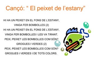 Cançó: “ El peixet de l’estany”
HI HA UN PEIXET EN EL FONS DE L’ESTANY,
       VINGA FER BOMBOLLES (2)
HI HA UN PEIXET EN EL FONS DE L’ESTANY,
 VINGA FER BOMBOLLES I LES VA TIRANT.
PEIX, PEIXET LES BOMBOLLES COM SÓN?
        GROGUES I VERDES (2)
PEIX, PEIXET LES BOMBOLLES COM SÓN?
 GROGUES I VERDES I DE TOTS COLORS.
 