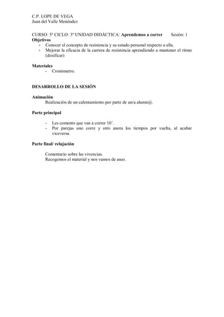 C.P. LOPE DE VEGA
Juan del Valle Menéndez

CURSO: 5º CICLO: 3º UNIDAD DIDÁCTICA: Aprendemos a correr                 Sesión: 1
Objetivos
  - Conocer el concepto de resistencia y su estado personal respecto a ella.
  - Mejorar la eficacia de la carrera de resistencia aprendiendo a mantener el ritmo
       (dosificar)

Materiales
      - Cronómetro.


DESARROLLO DE LA SESIÓN

Animación
     Realización de un calentamiento por parte de un/a alumn@.

Parte principal

       -   Les comento que van a correr 10’.
       -   Por parejas uno corre y otro anota los tiempos por vuelta, al acabar
           viceversa.

Parte final/ relajación

       Comentario sobre las vivencias.
       Recogemos el material y nos vamos de aseo.
 