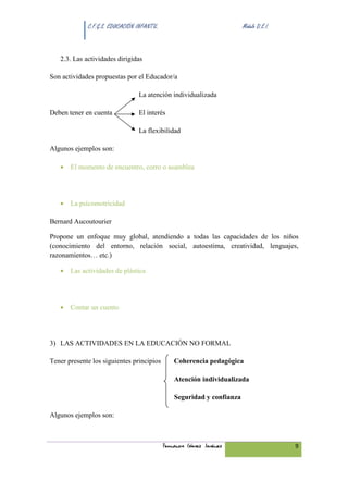 C.F.G.S. EDUCACIÓN INFANTIL.                               Módulo D.E.I.



   2.3. Las actividades dirigidas

Son actividades propuestas por el Educador/a

                                 La atención individualizada

Deben tener en cuenta            El interés

                                 La flexibilidad

Algunos ejemplos son:

   • El momento de encuentro, corro o asamblea




   • La psicomotricidad

Bernard Aucoutourier

Propone un enfoque muy global, atendiendo a todas las capacidades de los niños
(conocimiento del entorno, relación social, autoestima, creatividad, lenguajes,
razonamientos… etc.)

   • Las actividades de plástica




   • Contar un cuento




3) LAS ACTIVIDADES EN LA EDUCACIÓN NO FORMAL

Tener presente los siguientes principios        Coherencia pedagógica

                                                Atención individualizada

                                                Seguridad y confianza

Algunos ejemplos son:



                                            Fernando Gómez Jiménez                      9
 