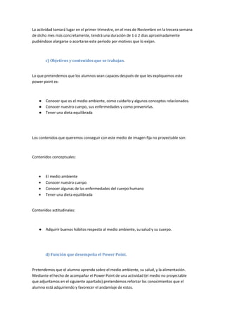 La actividad tomará lugar en el primer trimestre, en el mes de Noviembre en la trecera semana
de dicho mes más concretamente, tendrá una duración de 1 ó 2 días aproximadamente
pudiéndose alargarse o acortarse este periodo por motivos que lo exijan.
c) Objetivos y contenidos que se trabajan.
Lo que pretendemos que los alumnos sean capaces después de que les expliquemos este
power point es:
● Conocer que es el medio ambiente, como cuidarlo y algunos conceptos relacionados.
● Conocer nuestro cuerpo, sus enfermedades y como prevenirlas.
● Tener una dieta equilibrada
Los contenidos que queremos conseguir con este medio de imagen fija no proyectable son:
Contenidos conceptuales:
El medio ambiente
Conocer nuestro cuerpo
Conocer algunas de las enfermedades del cuerpo humano
Tener una dieta equilibrada
Contenidos actitudinales:
● Adquirir buenos hábitos respecto al medio ambiente, su salud y su cuerpo.
d) Función que desempeña el Power Point.
Pretendemos que el alumno aprenda sobre el medio ambiente, su salud, y la alimentación.
Mediante el hecho de acompañar el Power Point de una actividad (el medio no proyectable
que adjuntamos en el siguiente apartado) pretendemos reforzar los conocimientos que el
alumno está adquiriendo y favorecer el andamiaje de estos.
 
