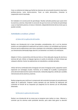 Crear un ambiente de trabajo que facilite las relaciones de comunicación durante la clase tanto
profesor-alumno, como alumno-alumno. Tener un estilo democrático. Fomentar la
cooperación entre el alumnado.
Ser mediador en la construcción de aprendizajes. Resaltar actitudes positivas que surjan entre
los alumnos y alumnas. Desarrollar la convicción de que los errores son fuentes de aprendizaje
y que es importante ponerse a la tarea e intentarlo, independientemente de los errores que se
puedan cometer.
Actividades a realizar: ¿Cómo?
a) Antes de la explicación del medio:
Realizar una introducción de la clase (conceptos, procedimientos, etc.) y así los alumnos
tendrán una visión global de la explicación que vamos a realizar y las actividades que haremos.
Procurar que las explicaciones sean claras y ajustadas a los contenidos y objetivos planificados.
Las intervenciones demasiado largas aburren y no fomentan ni el interés ni la motivación.
Adaptar el ritmo y características del discurso tiene un ritmo adecuado al grupo de alumnos y
alumnas del aula. Utilizar un lenguaje riguroso en cuanto al contenido, al mismo tiempo que
coloquial y afectivo. Ilustrar las explicaciones con abundantes y variados ejemplos.
Utilizar de forma combinada tanto el lenguaje oral como el lenguaje escrito, apoyando nuestra
exposición con estrategias visuales. Fomentar, en la medida de lo posible, la participación
activa del alumnado durante nuestra intervención, realizando preguntas y dando pie a posibles
intervenciones de los alumnos y alumnas.
Realizar preguntas para confirmar la comprensión del contenido (concepto y/o procedimiento)
objeto de la explicación. Proponer nuevos ejemplos y/o vías distintas de explicación del
contenido en función de las respuestas y/o preguntas de los alumnos y/o las dificultades
detectadas.
b) Durante la aplicación del medio:
Realizar una introducción de las tareas que se proponen para realizar en clase.. Observar y
controlar que los alumnos estén prestando atención, pero sobre todo ganar su atención
 