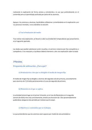 realizando la explicación de forma amena y entretenida a la vez que profundizando en el
contenido para un aprendizaje profundo por parte de los alumnos.
Apoyar a los alumnos y alumnas, haciéndolos reflexionar y orientándolos en la explicación y en
sus procesos mentales, nunca dándoles la solución.
c) Tras la finalización del medio:
Tras realizar esta explicación, se llevará a cabo la actividad del rompecabezas que presentamos
en el siguiente apartado.
Las dudas que puedan plantearse serán resueltas, en primera instancia por ños compañeros o
compañeras. Si es necesario, el profesor deberá intervenir y dar una explicación sobre la duda.
3ªSesión.
Propuesta de utilización: ¿Para qué?
a) Destinatarios a los que va dirigido el medio de imagen fija.
El medio de imagen fija va dirigido a alumnos del segundo ciclo de primaria, concretamente
para alumnos de 7 ó 8 años pertenecientes al curso de segundo de primaria.
b) Momento en el que se aplica.
La actividad tomará lugar en el primer trimestre, en el mes de Noviembre en la segunda
semana de dicho mes más concretamente, tendrá una duración de 1 día aproximadamente
pudiéndose alargarse este periodo por motivos que lo exijan.
c) Objetivos y contenidos que se trabajan.
Lo que pretendemos que los alumnos sean capaces por medio de esta actividad es:
 