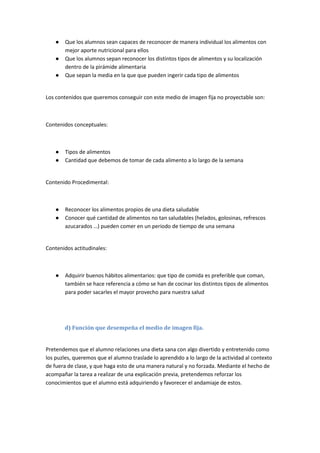 ● Que los alumnos sean capaces de reconocer de manera individual los alimentos con
mejor aporte nutricional para ellos
● Que los alumnos sepan reconocer los distintos tipos de alimentos y su localización
dentro de la pirámide alimentaria
● Que sepan la media en la que que pueden ingerir cada tipo de alimentos
Los contenidos que queremos conseguir con este medio de imagen fija no proyectable son:
Contenidos conceptuales:
● Tipos de alimentos
● Cantidad que debemos de tomar de cada alimento a lo largo de la semana
Contenido Procedimental:
● Reconocer los alimentos propios de una dieta saludable
● Conocer qué cantidad de alimentos no tan saludables (helados, golosinas, refrescos
azucarados …) pueden comer en un periodo de tiempo de una semana
Contenidos actitudinales:
● Adquirir buenos hábitos alimentarios: que tipo de comida es preferible que coman,
también se hace referencia a cómo se han de cocinar los distintos tipos de alimentos
para poder sacarles el mayor provecho para nuestra salud
d) Función que desempeña el medio de imagen fija.
Pretendemos que el alumno relaciones una dieta sana con algo divertido y entretenido como
los puzles, queremos que el alumno traslade lo aprendido a lo largo de la actividad al contexto
de fuera de clase, y que haga esto de una manera natural y no forzada. Mediante el hecho de
acompañar la tarea a realizar de una explicación previa, pretendemos reforzar los
conocimientos que el alumno está adquiriendo y favorecer el andamiaje de estos.
 