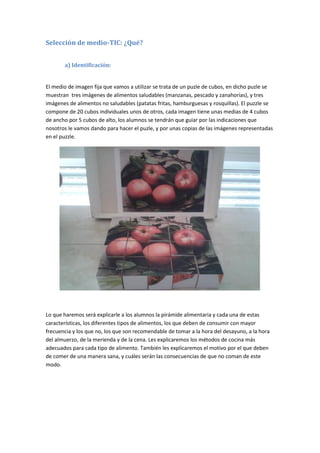 Selección de medio-TIC: ¿Qué?
a) Identificación:
El medio de imagen fija que vamos a utilizar se trata de un puzle de cubos, en dicho puzle se
muestran tres imágenes de alimentos saludables (manzanas, pescado y zanahorias), y tres
imágenes de alimentos no saludables (patatas fritas, hamburguesas y rosquillas). El puzzle se
compone de 20 cubos individuales unos de otros, cada imagen tiene unas medias de 4 cubos
de ancho por 5 cubos de alto, los alumnos se tendrán que guiar por las indicaciones que
nosotros le vamos dando para hacer el puzle, y por unas copias de las imágenes representadas
en el puzzle.
Lo que haremos será explicarle a los alumnos la pirámide alimentaria y cada una de estas
características, los diferentes tipos de alimentos, los que deben de consumir con mayor
frecuencia y los que no, los que son recomendable de tomar a la hora del desayuno, a la hora
del almuerzo, de la merienda y de la cena. Les explicaremos los métodos de cocina más
adecuados para cada tipo de alimento. También les explicaremos el motivo por el que deben
de comer de una manera sana, y cuáles serán las consecuencias de que no coman de este
modo.
 