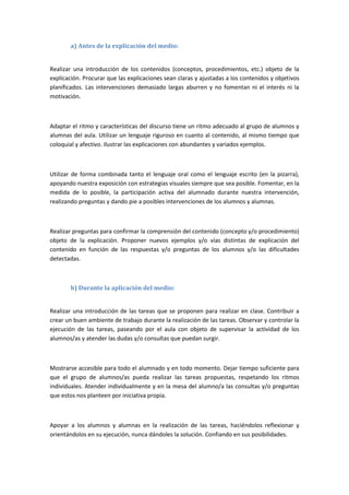 a) Antes de la explicación del medio:
Realizar una introducción de los contenidos (conceptos, procedimientos, etc.) objeto de la
explicación. Procurar que las explicaciones sean claras y ajustadas a los contenidos y objetivos
planificados. Las intervenciones demasiado largas aburren y no fomentan ni el interés ni la
motivación.
Adaptar el ritmo y características del discurso tiene un ritmo adecuado al grupo de alumnos y
alumnas del aula. Utilizar un lenguaje riguroso en cuanto al contenido, al mismo tiempo que
coloquial y afectivo. Ilustrar las explicaciones con abundantes y variados ejemplos.
Utilizar de forma combinada tanto el lenguaje oral como el lenguaje escrito (en la pizarra),
apoyando nuestra exposición con estrategias visuales siempre que sea posible. Fomentar, en la
medida de lo posible, la participación activa del alumnado durante nuestra intervención,
realizando preguntas y dando pie a posibles intervenciones de los alumnos y alumnas.
Realizar preguntas para confirmar la comprensión del contenido (concepto y/o procedimiento)
objeto de la explicación. Proponer nuevos ejemplos y/o vías distintas de explicación del
contenido en función de las respuestas y/o preguntas de los alumnos y/o las dificultades
detectadas.
b) Durante la aplicación del medio:
Realizar una introducción de las tareas que se proponen para realizar en clase. Contribuir a
crear un buen ambiente de trabajo durante la realización de las tareas. Observar y controlar la
ejecución de las tareas, paseando por el aula con objeto de supervisar la actividad de los
alumnos/as y atender las dudas y/o consultas que puedan surgir.
Mostrarse accesible para todo el alumnado y en todo momento. Dejar tiempo suficiente para
que el grupo de alumnos/as pueda realizar las tareas propuestas, respetando los ritmos
individuales. Atender individualmente y en la mesa del alumno/a las consultas y/o preguntas
que estos nos planteen por iniciativa propia.
Apoyar a los alumnos y alumnas en la realización de las tareas, haciéndolos reflexionar y
orientándolos en su ejecución, nunca dándoles la solución. Confiando en sus posibilidades.
 