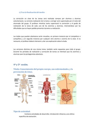 c) Tras la finalización del medio:
La corrección en clase de las tareas será realizada siempre por alumnos y alumnas
voluntarios/as. La correcta realización de la tarea a corregir será supervisada por el resto del
alumnado del grupo. El profesor mientras tanto supervisará la corrección y el grado de
realización de la tarea de cada uno de los alumnos y alumnas, interesándose por las
dificultades que se hayan podido presentar durante su realización.
Las dudas que puedan plantearse serán resueltas, en primera instancia por el compañero o
compañera, y en segunda instancia por cualquier otro alumno o alumna de la clase. Si es
necesario, el profesor deberá intervenir y dar una explicación sobre la duda.
Las versiones distintas de una misma tarea, también serán expuestas para todo el grupo.
Durante los períodos de realización y corrección de tareas se intentará que los alumnos y
alumnas sean los protagonistas absolutos.
4ª y 5ª sesión.
Título: Conocimiento del propio cuerpo, sus enfermedades, y la
prevención de éstas.
Tipo de actividad:
Contiene actividades de desarrollo, introducción refuerzo y una última
específica de evaluación.
 