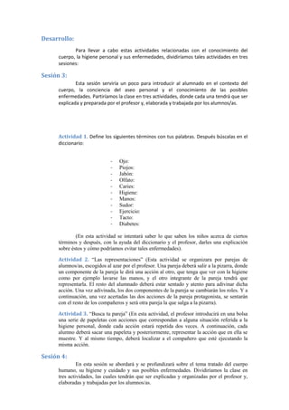 Desarrollo:
Para llevar a cabo estas actividades relacionadas con el conocimiento del
cuerpo, la higiene personal y sus enfermedades, dividiríamos tales actividades en tres
sesiones:
Sesión 3:
Esta sesión serviría un poco para introducir al alumnado en el contexto del
cuerpo, la conciencia del aseo personal y el conocimiento de las posibles
enfermedades. Partiríamos la clase en tres actividades, donde cada una tendrá que ser
explicada y preparada por el profesor y, elaborada y trabajada por los alumnos/as.
Actividad 1. Define los siguientes términos con tus palabras. Después búscalas en el
diccionario:
- Ojo:
- Piojos:
- Jabón:
- Olfato:
- Caries:
- Higiene:
- Manos:
- Sudor:
- Ejercicio:
- Tacto:
- Diabetes:
(En esta actividad se intentará saber lo que saben los niños acerca de ciertos
términos y después, con la ayuda del diccionario y el profesor, darles una explicación
sobre éstos y cómo podríamos evitar tales enfermedades).
Actividad 2. “Las representaciones” (Esta actividad se organizara por parejas de
alumnos/as, escogidos al azar por el profesor. Una pareja deberá salir a la pizarra, donde
un componente de la pareja le dirá una acción al otro, que tenga que ver con la higiene
como por ejemplo lavarse las manos, y el otro integrante de la pareja tendrá que
representarla. El resto del alumnado deberá estar sentado y atento para adivinar dicha
acción. Una vez adivinada, los dos componentes de la pareja se cambiarán los roles. Y a
continuación, una vez acertadas las dos acciones de la pareja protagonista, se sentarán
con el resto de los compañeros y será otra pareja la que salga a la pizarra).
Actividad 3. “Busca tu pareja” (En esta actividad, el profesor introducirá en una bolsa
una serie de papeletas con acciones que correspondan a alguna situación referida a la
higiene personal, donde cada acción estará repetida dos veces. A continuación, cada
alumno deberá sacar una papeleta y posteriormente, representar la acción que en ella se
muestre. Y al mismo tiempo, deberá localizar a el compañero que esté ejecutando la
misma acción.
Sesión 4:
En esta sesión se abordará y se profundizará sobre el tema tratado del cuerpo
humano, su higiene y cuidado y sus posibles enfermedades. Dividiríamos la clase en
tres actividades, las cuales tendrán que ser explicadas y organizadas por el profesor y,
elaboradas y trabajadas por los alumnos/as.
 