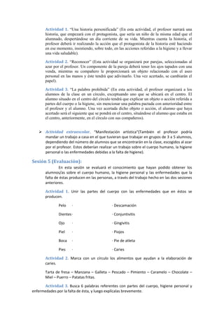 Actividad 1. “Una historia personificada” (En esta actividad, el profesor narrará una
historia, que empezará con el protagonista, que sería un niño de la misma edad que el
alumnado, despertándose un día corriente de su vida. Mientras cuenta la historia, el
profesor deberá ir realizando la acción que el protagonista de la historia esté haciendo
en ese momento, insistiendo, sobre todo, en las acciones referidas a la higiene y a llevar
una vida saludable).
Actividad 2. “Reconocer” (Esta actividad se organizará por parejas, seleccionadas al
azar por el profesor. Un componente de la pareja deberá tener los ajos tapados con una
venda, mientras su compañero le proporcionará un objeto relacionado con el aseo
personal en las manos y éste tendrá que adivinarlo. Una vez acertado, se cambiarán el
papel).
Actividad 3. “La palabra prohibida” (En esta actividad, el profesor organizará a los
alumnos de la clase en un círculo, exceptuando uno que se ubicará en el centro. El
alumno situado en el centro del círculo tendrá que explicar un objeto o acción referida a
partes del cuerpo o la higiene, sin mencionar una palabra pactada con anterioridad entre
el profesor y el alumno. Una vez acertada dicho objeto o acción, el alumno que haya
acertado será el siguiente que se pondrá en el centro, situándose el alumno que estaba en
el centro, anteriormente, en el círculo con sus compañeros).
 Actividad extraescolar. “Manifestación artística“(También el profesor podría
mandar un trabajo a casa en el que tuvieran que trabajar en grupos de 3 a 5 alumnos,
dependiendo del número de alumnos que se encontrarán en la clase, escogidos al azar
por el profesor. Estos deberían realizar un trabajo sobre el cuerpo humano, la higiene
personal o las enfermedades debidas a la falta de higiene).
Sesión 5 (Evaluación):
En esta sesión se evaluará el conocimiento que hayan podido obtener los
alumnos/as sobre el cuerpo humano, la higiene personal y las enfermedades que la
falta de éstas producen en las personas, a través del trabajo hecho en las dos sesiones
anteriores.
Actividad 1. Unir las partes del cuerpo con las enfermedades que en éstos se
producen.
Pelo · · Descamación
Dientes· · Conjuntivitis
Ojo · · Gingivitis
Piel · · Piojos
Boca · · Pie de atleta
Pies · · Caries
Actividad 2. Marca con un círculo los alimentos que ayudan a la elaboración de
caries.
Tarta de fresa – Manzana – Galleta – Pescado – Pimiento – Caramelo – Chocolate –
Miel – Puerro – Patatas fritas.
Actividad 3. Busca 6 palabras referentes con partes del cuerpo, higiene personal y
enfermedades por la falta de ésta, y luego explícalas brevemente.
 
