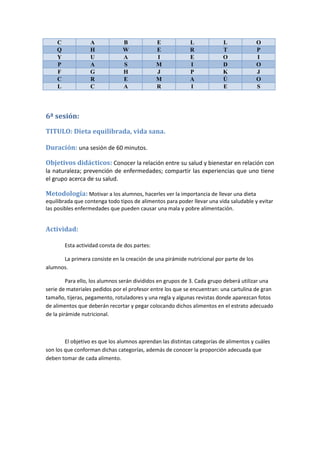 C A B E L L O
Q H W E R T P
Y U A I E O I
P A S M I D O
F G H J P K J
C R E M A Ú O
L C A R I E S
6ª sesión:
TITULO: Dieta equilibrada, vida sana.
Duración: una sesión de 60 minutos.
Objetivos didácticos: Conocer la relación entre su salud y bienestar en relación con
la naturaleza; prevención de enfermedades; compartir las experiencias que uno tiene
el grupo acerca de su salud.
Metodología: Motivar a los alumnos, hacerles ver la importancia de llevar una dieta
equilibrada que contenga todo tipos de alimentos para poder llevar una vida saludable y evitar
las posibles enfermedades que pueden causar una mala y pobre alimentación.
Actividad:
Esta actividad consta de dos partes:
La primera consiste en la creación de una pirámide nutricional por parte de los
alumnos.
Para ello, los alumnos serán divididos en grupos de 3. Cada grupo deberá utilizar una
serie de materiales pedidos por el profesor entre los que se encuentran: una cartulina de gran
tamaño, tijeras, pegamento, rotuladores y una regla y algunas revistas donde aparezcan fotos
de alimentos que deberán recortar y pegar colocando dichos alimentos en el estrato adecuado
de la pirámide nutricional.
El objetivo es que los alumnos aprendan las distintas categorías de alimentos y cuáles
son los que conforman dichas categorías, además de conocer la proporción adecuada que
deben tomar de cada alimento.
 
