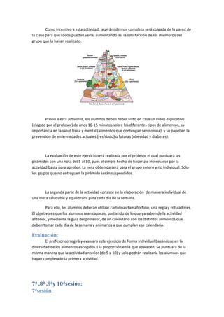 Como incentivo a esta actividad, la pirámide más completa será colgada de la pared de
la clase para que todos puedan verla, aumentando así la satisfacción de los miembros del
grupo que la hayan realizado.
Previo a esta actividad, los alumnos deben haber visto en casa un vídeo explicativo
(elegido por el profesor) de unos 10-15 minutos sobre los diferentes tipos de alimentos, su
importancia en la salud física y mental (alimentos que contengan serotonina), y su papel en la
prevención de enfermedades actuales (resfriado) o futuras (obesidad y diabetes).
La evaluación de este ejercicio será realizada por el profesor el cual puntuará las
pirámides con una nota del 5 al 10, pues el simple hecho de hacerla e interesarse por la
actividad basta para aprobar. La nota obtenida será para el grupo entero y no individual. Sólo
los grupos que no entreguen la pirámide serán suspendidos.
La segunda parte de la actividad consiste en la elaboración de manera individual de
una dieta saludable y equilibrada para cada día de la semana.
Para ello, los alumnos deberán utilizar cartulinas tamaño folio, una regla y rotuladores.
El objetivo es que los alumnos sean capaces, partiendo de lo que ya saben de la actividad
anterior, y mediante la guía del profesor, de un calendario con los distintos alimentos que
deben tomar cada día de la semana y animarlos a que cumplan ese calendario.
Evaluación:
El profesor corregirá y evaluará este ejercicio de forma individual basándose en la
diversidad de los alimentos escogidos y la proporción en la que aparecen. Se puntuará de la
misma manera que la actividad anterior (de 5 a 10) y solo podrán realizarla los alumnos que
hayan completado la primera actividad.
7ª ,8ª ,9ªy 10ªsesión:
7ªsesión:
 