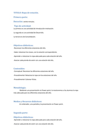 TITULO: Ropa de estación.
Primera parte:
Duración: veinte minutos.
Tipo de actividad:
La primera es una actividad de Introducción-motivación.
La segunda es una actividad de Desarrollo.
La tercera es de Consolidación.
Objetivos didácticos:
-Reconocer las diferentes estaciones del año.
-Saber relacionar los meses, con la estación correspondiente.
-Aprender a relacionar la ropa adecuada para cada estación del año.
-Asociar cada prenda de vestir con una estación del año.
Contenidos:
-Conceptual: Reconoce las diferentes estaciones del año.
-Procedimental: Relaciona la ropa con las estaciones del año.
-Procedimental: Colorear fichas.
Metodología:
Mediante una presentación en Power point, le mostraremos a los alumnos la ropa
más adecuada para las diferentes estaciones del año.
Medios y Recursos didácticos:
Un ordenador, una pantalla y la presentación en Power point.
Segunda parte:
Objetivos didácticos:
-Aprender a relacionar la ropa adecuada para cada estación del año.
-Asociar cada prenda de vestir con una estación del año.
 