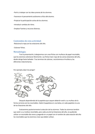 -Partir y trabajar con las ideas previas de los alumnos.
-Favorecer el pensamiento autónomo-crítico del alumno.
-Propiciar la participación activa de los alumnos.
-Introducir cambios de ritmo.
-Emplear fuentes y recursos diversos.
Contenidos de esta actividad:
-Relaciona la ropa con las estaciones del año.
-Colorear fichas.
Metodología:
Tras la presentación, trabajaremos con unas fichas con muñecos de papel recortable,
que los alumnos colorearan libremente. Las fichas traen ropa de las varias estaciones del año,
desde abrigo hasta bañador. Tras terminar de colorear, recortaremos el muñeco y las
diferentes indumentarias.
Por ejemplo:¿Qué me pongo?
Después dependiendo de la papeleta que saquen deberán vestir a su muñeco de la
forma correcta con los recortables. Habrá 4 papeletas en una bolsa, en cada papeleta ira una
de las Estaciones del año.
Evaluaremos posteriormente la elección de los alumnos. Todos los alumnos tendrán
que vestir a su muñeco recortable, para cada una de las Estaciones del año, no pudiendo
utilizar un recortable dos veces y pegando en un papel con el nombre de cada estación del año
los recortables que los alumnos crean que deben utilizar.
 